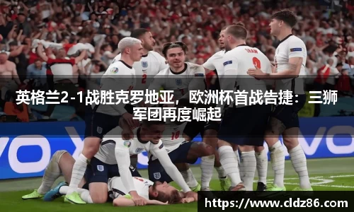 英格兰2-1战胜克罗地亚，欧洲杯首战告捷：三狮军团再度崛起