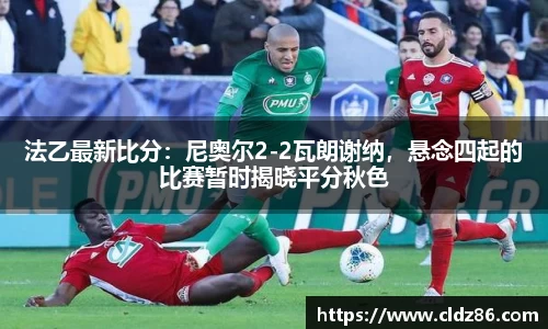 法乙最新比分：尼奥尔2-2瓦朗谢纳，悬念四起的比赛暂时揭晓平分秋色