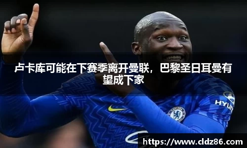 卢卡库可能在下赛季离开曼联，巴黎圣日耳曼有望成下家